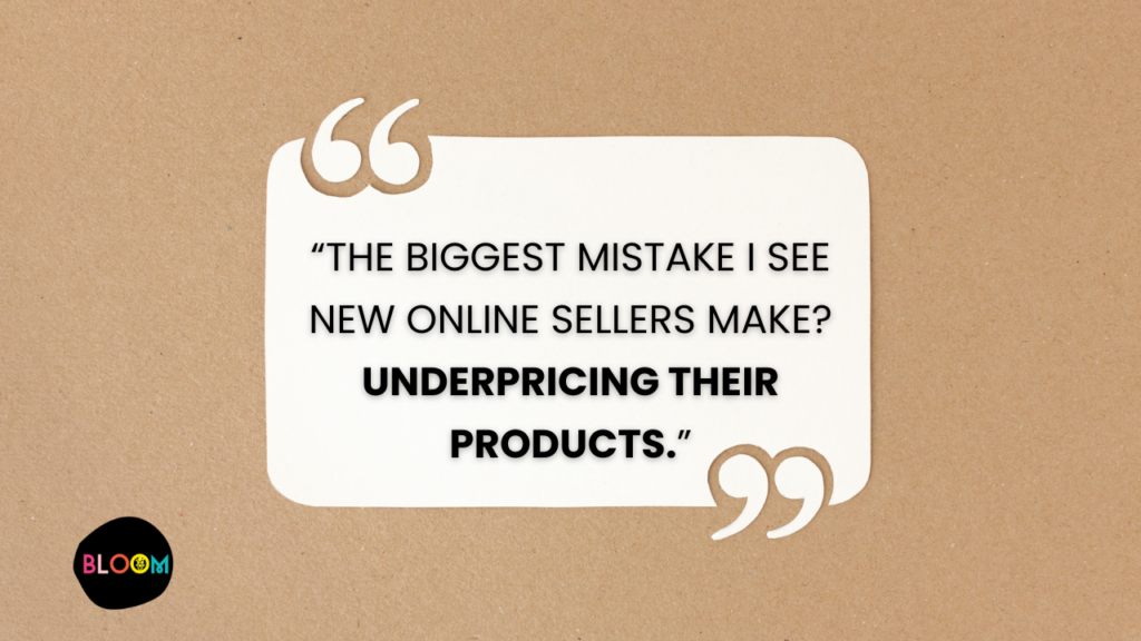 A quote from Lucy Kelly of Bloom by Bel Monili. "The biggest mistake I see new online sellers make? Underpricing their products."